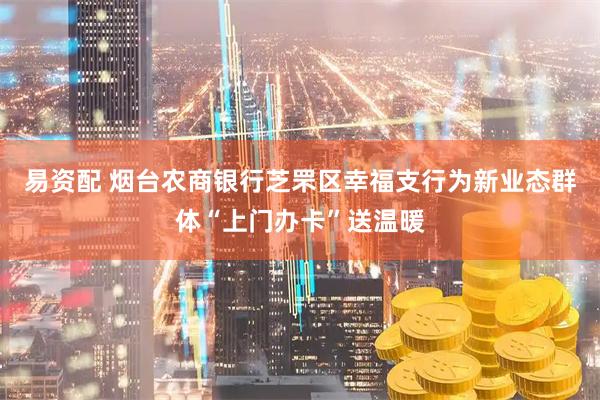 易资配 烟台农商银行芝罘区幸福支行为新业态群体“上门办卡”送温暖