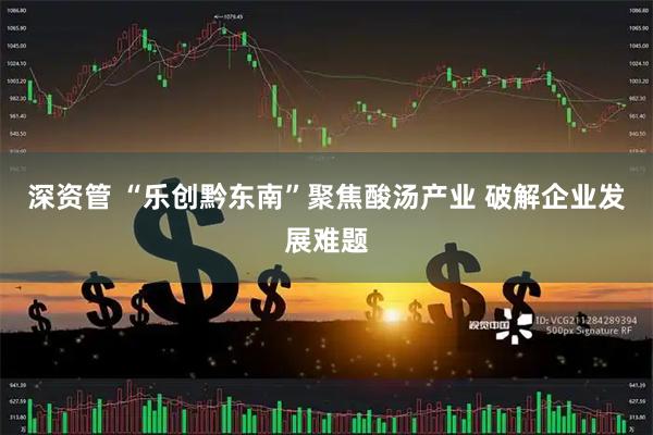 深资管 “乐创黔东南”聚焦酸汤产业 破解企业发展难题