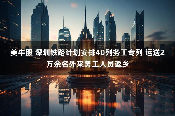 美牛股 深圳铁路计划安排40列务工专列 运送2万余名外来务工人员返乡